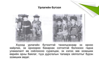 Урлагийн бүтээл
Хүүхэд урлагийн бүтээлтэй танилцсанаар эх орноо
хайрлах, эх орноороо бахархах сэтгэлтэй болохоос гадна
уламжлалт өв соёлоосоо суралцаж, эх хэлээ зөв эзэмшиж
өөрийн орны баялаг, түүх дурсгалын талаарх ойлголтыг бүрэн
эзэмшиж авдаг.
 