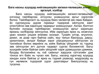 Бага насны хүүхдэд нийгэмшихүйн хөгжил-төлөвшил олгох
аргазүй, хэлбэр
Бага насны хүүхдэд нийгэмшихүйн хөгжил-төлөвшлийг
олгоход тайлбарлах, итгүүлэн үнэмшүүлэх аргыг хэрэглэж
болно. Тайлбарлалт нь хүүхдэд биеэ чөлөөтэй авч явах байдал,
ёс суртахууны дүрэм горимыг тодорхой ойлгуулж хамт
олонтойгоо зөв харилцах чадварыг эзэмшүүлдэг. Ахлах, бэлтгэл
бүлгийн хүүхдэд тайлбарлан үнэмшүүлэх аргыг харилцан
ярианы хэлбэрээр ойлгуулна. Ийм харилцан яриа нь ихэвчлэн
уран зохиол уншиж өгөхөөс эхэлдэг. Тухайн үлгэр, өгүүллэг,
домог, эх дээр гарч байгаа сайн, муу талын баатрууд, даруу,
уриалгахан, эелдэг байдаг зэрэг ухагдахууныг ойлгуулан үе
тэнгийхэн болон өөрийнх нь хийж байгаа үйлдлийг нь тэдэнд
зөв ойлгуулан өгч дүгнэх чадварт сургах боломжтой. Багш
хүүхдийн хийж байгаа сайн үйлдлийг харж урамшуулан дэмжиж,
бусдад бүтээлийнх нь гоё сайхныг харуулж сэтгэлийн дэм
тэнхээ өгч байх нь чухал юм. Багш, насанд хүрэгчид хүүхдэд
хандан хэлж байгаа үг яриа нь тэдний ухамсар, мэдрэхүйд нь
гүн нөлөөлж тодорхой үүрэг даалгаврыг биелүүлэхэд нь
тусална.
 