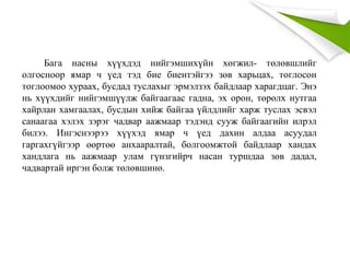 Бага насны хүүхдэд нийгэмшихүйн хөгжил- төлөвшлийг
олгосноор ямар ч үед тэд бие биентэйгээ зөв харьцах, тоглосон
тоглоомоо хураах, бусдад туслахыг эрмэлзэх байдлаар харагдцаг. Энэ
нь хүүхдийг нийгэмшүүлж байгаагаас гадна, эх орон, төрөлх нутгаа
хайрлан хамгаалах, бусдын хийж байгаа үйлдлийг харж туслах эсвэл
санаагаа хэлэх зэрэг чадвар аажмаар тэдэнд сууж байгаагийн илрэл
билээ. Ингэснээрээ хүүхэд ямар ч үед дахин алдаа асуудал
гаргахгүйгээр өөртөө анхааралтай, болгоомжтой байдлаар хандах
хандлага нь аажмаар улам гүнзгийрч насан туршдаа зөв дадал,
чадвартай иргэн болж төлөвшинө.
 