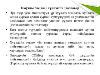 Оюутны бие даан гүйцэтгэх даалгавар
• Эрт дээр үеэс монголчууд үр хүүхдээ мэндлэх, хүндлэх
ёсонд сургаж ардын сурган хүмүүжүүлэх өв уламжлалтай
холбоотой ном зохиолыг уншиж, судлан илтгэл бичих
(сэдэв өөрийн сонголтоор)
• Бага насны хүүхдийг нийгэмшүүлэхэд нөлөөлөх хүчин
зүйлүүдийг тоочин зураглал гарган тайлбарлаж
хэлэлцүүлэх
• Хүүхдийн тоглох үйл явцыг ажиглан тэмдэглэл хөтлөн
нийгэмшихүйн талаас нь дүгнэлт хийх (зан авир,
харилцааг тодорхойлно)
• Өнөөдрийн СӨББ-д хамрагдаж буй хүүхдийн
нийгэмшихүйн байдалд үнэлгээ өгч, санал дэвшүүлэх.
(Гэрээр хүмүүжиж байгаа хүүхэдтэй харьцуулан ярилцах)
 