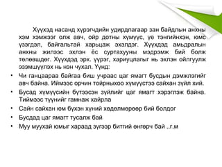 Хүүхэд насанд хүрэгчдийн удирдлагаар зан байдлын анхны
хэм хэмжээг олж авч, ойр дотны хүмүүс, үе тэнгийнхэн, юмс
үзэгдэл, байгальтай харьцаж эхэлдэг. Хүүхдэд амьдралын
анхны жилээс эхлэн ёс суртахууны мэдрэмж бий болж
төлөвшдөг. Хүүхдэд эрх. үүрэг, хариуцлагыг нь эхлэн ойлгуулж
эзэмшүүлэх нь нэн чухал. Үүнд:
• Чи ганцаараа байгаа биш учраас цаг ямагт бусдын дэмжлэгийг
авч байна. Иймээс орчин тойрныхоо хүмүүстээ сайхан зүйл хий.
• Бусад хүмүүсийн бүтээсэн зүйлийг цаг ямагт хэрэглэж байна.
Тиймээс түүнийг гамнаж хайрла
• Сайн сайхан юм бүхэн хүний хөдөлмөрөөр бий болдог
• Бусдад цаг ямагт тусалж бай
• Муу муухай юмыг хараад зүгээр битгий өнгөрч бай ..г.м
 