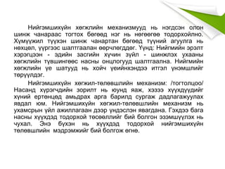 Нийгэмшихүйн хөгжлийн механизмууд нь нэгдсэн олон
шинж чанараас тогтох бөгөөд нэг нь нөгөөгөө тодорхойлно.
Хүмүүжил түүхэн шинж чанартан бөгөөд түүний агуулга нь
нөхцөл, үүргээс шалтгаалан өөрчлөгддөг. Үүнд: Нийгмийн эрэлт
хэрэгцээн - эдийн засгийн хүчин зүйл - шинжлэх ухааны
хөгжлийн түвшингөөс насны онцлогууд шалтгаална. Нийгмийн
хөгжлийн үе шатууд нь хойч үеийнхэндээ итгэл үнэмшлийг
төрүүлдэг.
Нийгэмшихүйн хөгжил-төлөвшлийн механизм: /тогтолцоо/
Насанд хүрэгчдийн зорилт нь юунд яаж, хэзээ хүүхдүүдийг
хүний ертөнцөд амьдрах арга барилд сургаж дадлагажуулах
явдал юм. Нийгэмшихүйн хөгжил-төлөвшлийн механизм нь
ухамсрын үйл ажиллагаан дээр үндэслэн явагдана. Гэхдээ бага
насны хүүхдэд тодорхой төсөөллийг бий болгон эзэмшүүлэх нь
чухал. Энэ бүхэн нь хүүхдэд тодорхой нийгэмшихүйн
төлөвшлийн мэдрэмжийг бий болгож өгнө.
 