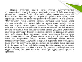 Насанд хүрэгчид болон багш сурган хүмүүжүүлэгчид
хүүхдүүдийнхээ дэргэд буруу үг хэлдэгийг хэлэхгүй байх гаж буруу
үйлдэл огт харуулж болохгүй гэдгийг сайтар мэдэх шаардлагатай.
Бага насны хүүхдэд хүнлэг энэрэнгүй үзлийг ойлгуулах, зааж
сургахад хэрэглэх хамгийн тохиромжтой үг хэллэг нь "Сайн-сайхан",
"Муу-муухай" гэсэн ойлголт болдог. Хүүхдэд сайн талын үлгэр
үзүүлэх хамгийн гол хүчин зүйл нь ардын аман зохиол /үлгэр,
өгүүллэг, шүлэг, домог, ерөөл, магтаал/ болно. Хүүхэдтэй ажиллах
хамгийн гол арга нь ганцаарчлан ажиллах ажиллагаа юм. 4-5 насандаа
хүүхэд тоглоомын үйл ажиллагаагаараа аливаа үйлдлийг ухамсарлан
ойлгосноо харуулдаг. Тэдний эзэмшсэн ойлголт нь цаашдын амьдралд
үнэт зүйл болно. Бага насныханд зарим тохиолдолд бусдад санаа
тавих явдал ажиглагддаг. Санаа зоволт нь энэрэнгүй хүмүүнлэг байх
ёсны нэг илэрхийлэл байдаг. Хүнлэг энэрэнгүй ёсонд нэгдсэн
шаардлагууд байдаг. Хүүхдийн амьдралын туршлага дээр тулгуурлах,
болж буй үйл явдлууд нь насны онцлогт нь тохирсон байх, яригдаж
буй үйл явдал нь бодиттой байх, дараачийн үйд явдлууд нь амьдралд
нийцэж өрнөх, ажиглалт, болгоомжлол бүхэн нь хүүхдийн үйл явдлыг
шүүн тунгаах, бие даан бүхнийг хийж буй хүүхдүүддээ туслахыг
эрмэлзэх.
 