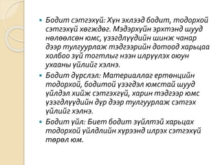  Бодит сэтгэхүй: Хүн эхлээд бодит, тодорхой
сэтгэхүй хөгждөг. Мэдэрхүйн эрхтэнд шууд
нөлөөлсөн юмс, үзэгдлүүдийн шинж чанар
дээр тулгуурлаж тэдгээрийн дотоод харьцаа
холбоо зүй тогтлыг нээн илрүүлэх оюун
ухааны үйлийг хэлнэ.
 Бодит дүрслэл: Материаллаг ертөнцийн
тодорхой, бодитой үзэгдэл юмстай шууд
үйлдэл хийж сэтгэхгүй, харин тэдгээр юмс
үзэгдлүүдийн дүр дээр тулгуурлаж сэтгэх
үйлийг хэлнэ.
 Бодит үйл: Биет бодит зүйлтэй харьцах
тодорхой үйлдлийн хүрээнд илрэх сэтгэхүй
төрөл юм.
 