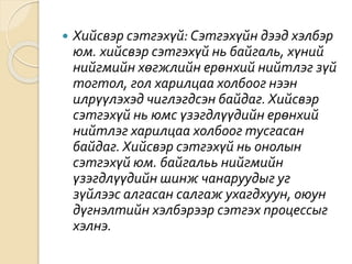  Хийсвэр сэтгэхүй: Сэтгэхүйн дээд хэлбэр
юм. хийсвэр сэтгэхүй нь байгаль, хүний
нийгмийн хөгжлийн ерөнхий нийтлэг зүй
тогтол, гол харилцаа холбоог нээн
илрүүлэхэд чиглэгдсэн байдаг. Хийсвэр
сэтгэхүй нь юмс үзэгдлүүдийн ерөнхий
нийтлэг харилцаа холбоог тусгасан
байдаг. Хийсвэр сэтгэхүй нь онолын
сэтгэхүй юм. байгальь нийгмийн
үзэгдлүүдийн шинж чанаруудыг уг
зүйлээс алгасан салгаж ухагдхуун, оюун
дүгнэлтийн хэлбэрээр сэтгэх процессыг
хэлнэ.
 