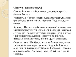 Сэтгэхүйн логик хэлбэрүүд
Сэтгэхүйн логик хэлбэрт ухагдахуун, оюун дүгнэлт,
бодомж багтдаг.
Ухагдахуун: Үзэгдэл юмсын бусдаас ялгагдах, хамгийн
ерөнхий, гол шинж чанарыг тусгана. /мод, шувуу, хүн
амьтан/
Бодомж: Юмс үзэгдлийн хоорондын холбоо хамаарлыг
илэрхийлсэн сэтгэхүйн хэлбэр мөн бодомжын баталсан
/хүүхэд бол хүн мөн/ ба үгүйсгэсэн/нисдэг бүхэн шувуу
биш/ гэж ангилдаг. Дэлхий нарыг тойрон эргэнэ,
металлыг халаахад тэлнэ, шавийн эрдэм багшаасаа.
Оюун дүгнэлт: Нэг буюу хэд хэдэн бодомжын дундаас
нэг шинэ бодомж гаргахыг хэлнэ. /сүүлийн 3 жил нэг
сард төвийн нутгаар их хүйтэрсэн. 1 бодомж/ одоо нэг
сар дөхөж байна. 2 бодомж удахгүй хүйтэрнэ /шинэ
бодомж/.
 