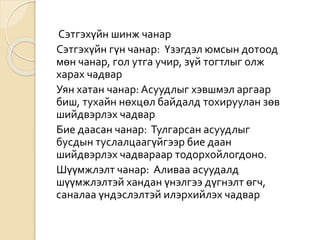 Сэтгэхүйн шинж чанар
Сэтгэхүйн гүн чанар: Үзэгдэл юмсын дотоод
мөн чанар, гол утга учир, зүй тогтлыг олж
харах чадвар
Уян хатан чанар: Асуудлыг хэвшмэл аргаар
биш, тухайн нөхцөл байдалд тохируулан зөв
шийдвэрлэх чадвар
Бие даасан чанар: Тулгарсан асуудлыг
бусдын туслалцаагүйгээр бие даан
шийдвэрлэх чадвараар тодорхойлогдоно.
Шүүмжлэлт чанар: Аливаа асуудалд
шүүмжлэлтэй хандан үнэлгээ дүгнэлт өгч,
саналаа үндэслэлтэй илэрхийлэх чадвар
 