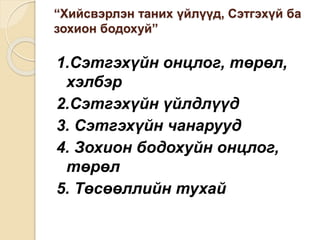 “Хийсвэрлэн таних үйлүүд, Сэтгэхүй ба
зохион бодохуй”
1.Сэтгэхүйн онцлог, төрөл,
хэлбэр
2.Сэтгэхүйн үйлдлүүд
3. Сэтгэхүйн чанарууд
4. Зохион бодохуйн онцлог,
төрөл
5. Төсөөллийн тухай
 