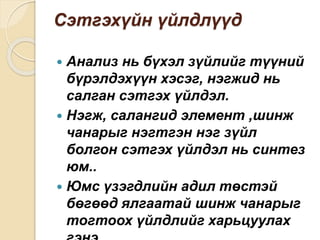 Сэтгэхүйн үйлдлүүд
 Анализ нь бүхэл зүйлийг түүний
бүрэлдэхүүн хэсэг, нэгжид нь
салган сэтгэх үйлдэл.
 Нэгж, салангид элемент ,шинж
чанарыг нэгтгэн нэг зүйл
болгон сэтгэх үйлдэл нь синтез
юм..
 Юмс үзэгдлийн адил төстэй
бөгөөд ялгаатай шинж чанарыг
тогтоох үйлдлийг харьцуулах
 