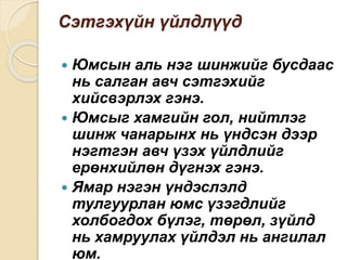 Сэтгэхүйн үйлдлүүд
 Юмсын аль нэг шинжийг бусдаас
нь салган авч сэтгэхийг
хийсвэрлэх гэнэ.
 Юмсыг хамгийн гол, нийтлэг
шинж чанарынх нь үндсэн дээр
нэгтгэн авч үзэх үйлдлийг
ерөнхийлөн дүгнэх гэнэ.
 Ямар нэгэн үндэслэлд
тулгуурлан юмс үзэгдлийг
холбогдох бүлэг, төрөл, зүйлд
нь хамруулах үйлдэл нь ангилал
юм.
 