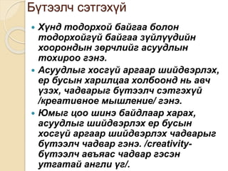 Бүтээлч сэтгэхүй
 Хүнд тодорхой байгаа болон
тодорхойгүй байгаа зүйлүүдийн
хоорондын зөрчлийг асуудлын
тохироо гэнэ.
 Асуудлыг хосгүй аргаар шийдвэрлэх,
ер бусын харилцаа холбоонд нь авч
үзэх, чадварыг бүтээлч сэтгэхүй
/креативное мышление/ гэнэ.
 Юмыг цоо шинэ байдлаар харах,
асуудлыг шийдвэрлэх ер бусын
хосгүй аргаар шийдвэрлэх чадварыг
бүтээлч чадвар гэнэ. /creativity-
бүтээлч авъяас чадвар гэсэн
утгатай англи үг/.
 