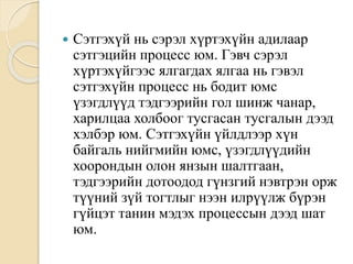  Сэтгэхүй нь сэрэл хүртэхүйн адилаар
сэтгэцийн процесс юм. Гэвч сэрэл
хүртэхүйгээс ялгагдах ялгаа нь гэвэл
сэтгэхүйн процесс нь бодит юмс
үзэгдлүүд тэдгээрийн гол шинж чанар,
харилцаа холбоог тусгасан тусгалын дээд
хэлбэр юм. Сэтгэхүйн үйлдлээр хүн
байгаль нийгмийн юмс, үзэгдлүүдийн
хоорондын олон янзын шалтгаан,
тэдгээрийн дотоодод гүнзгий нэвтрэн орж
түүний зүй тогтлыг нээн илрүүлж бүрэн
гүйцэт танин мэдэх процессын дээд шат
юм.
 