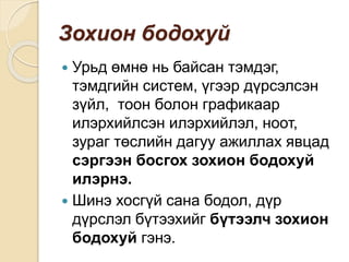 Зохион бодохуй
 Урьд өмнө нь байсан тэмдэг,
тэмдгийн систем, үгээр дүрсэлсэн
зүйл, тоон болон графикаар
илэрхийлсэн илэрхийлэл, ноот,
зураг төслийн дагуу ажиллах явцад
сэргээн босгох зохион бодохуй
илэрнэ.
 Шинэ хосгүй сана бодол, дүр
дүрслэл бүтээхийг бүтээлч зохион
бодохуй гэнэ.
 