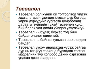 Төсөөлөл
 Төсөөлөл бол хүний ой тогтоолтод үлдэж
хадгалагдсан үзэгдэл юмсын дүр бөгөөд
харин дүрүүдийг үүсгэсэн цочроогчид
дараа уг зүйлийн тухай төсөөлөл хүнд
бий болох үед дахин үйлдэл үзүүлэхгүй.
 Төсөөлөл нь бүдэг, бүрхэг, тод биш
байдаг онцлог шинжтэй.
 Төсөөлөл нь байнга хувьсан өөрчлөгдөж
байдаг.
 Төсөөлөл үүсэж явагдахад үүсэж байгаа
дүр нь гагцхүү тархинд бүрэлдэн тогтсон
мэдрэлийн түр холбоос дахин сэргэсний
үндсэн дээр явагдана.
 