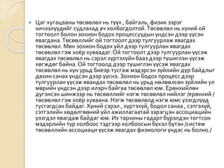  Цаг хугацааны төсөөлөл нь түүх , байгаль, физик зэрэг
хичээлүүдийг судлахад ач холбогдолтой.Төсөөлөл нь хүний ой
тогтоолт болон зохион бодох процессуудын үндсэн дээр үүсэн
явагдана.Төсөөллийг ой тогтоолт дээр тулгуурлаж явагдах
төсөөлөл. Мөн зохион бодох үйл дээр тулгуурлан явагдах
төсөөлөл гэж хоёр хуваадаг.Ой тогтоолт дээр тулгуурлан үүсэж
явагдах төсөөлөл нь сэрэл хүртэхүйн бааз дээр түшиглэн үүсэж
хөгждөг байна.Ой тогтоолд дээр түшиглэн үүсэж явагдах
төсөөлөл нь хүн урьд биеэр тусгаж мэдэрсэн зүйлийн дүр байдлыг
дахин санах үндсэн дээр үүснэ. Зохион бодох процесс дээр
тулгуурлан үүсэж явандах төсөөлөл нь урьд нөлөөлсөн зүйлийн ул
мөрийн үндсэн дээр илэрч байгаа төсөөлөл юм. Ерөнхийлөн
дүгэнсэн шинжээр нь төсөөллийг нэгж төсөөлөл нийлэг /ерөнхий /
төсөөлөл гэж хоёр хуваана. Нэгж төсөөлөлд нэгж юмс үзэгдлүүд
тусгагдсан байдаг.Хүний сэрэл , хүртэхүй, бодол санаа , сэтгэхүй,
сэтгэлийн хөдөлгөөний үйл ажиллагаатай зэрэгцэн ассоциацийн
үзэгдэл явагдаж байдаг юм. Их тархины гадарт бүрэлдэн тогтсон
мэдэрлийн түр холбоос тэдгээр холбоосын бүхэл бүтэн /систем
төсөөллийн ассоциаци үүсэж явагдах физиологи үндэс нь болно./
 