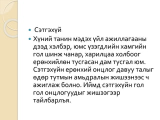  Сэтгэхүй
 Хүний танин мэдэх үйл ажиллагааны
дээд хэлбэр, юмс үзэгдлийн хамгийн
гол шинж чанар, харилцаа холбоог
ерөнхийлөн тусгасан дам тусгал юм.
Сэтгэхүйн ерөнхий онцлог давуу талыг
өдөр тутмын амьдралын жишээнээс ч
ажиглаж болно. Иймд сэтгэхүйн гол
гол онцлогуудыг жишээгээр
тайлбарлъя.
 
