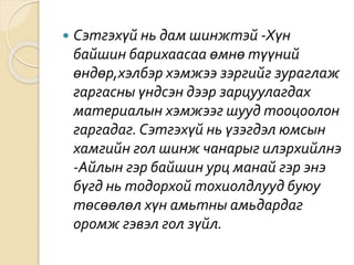  Сэтгэхүй нь дам шинжтэй -Хүн
байшин барихаасаа өмнө түүний
өндөр,хэлбэр хэмжээ зэргийг зураглаж
гаргасны үндсэн дээр зарцуулагдах
материалын хэмжээг шууд тооцоолон
гаргадаг. Сэтгэхүй нь үзэгдэл юмсын
хамгийн гол шинж чанарыг илэрхийлнэ
-Айлын гэр байшин урц манай гэр энэ
бүгд нь тодорхой тохиолдлууд буюу
төсөөлөл хүн амьтны амьдардаг
оромж гэвэл гол зүйл.
 