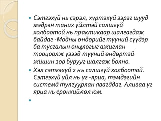  Сэтгэхүй нь сэрэл, хүртэхүй зэрэг шууд
мэдрэн таних үйлтэй салшгүй
холбоотой нь практикаар шалгагдаж
байдаг -Модны өндөрийг түүний сүүдэр
ба тусгалын онцлогыг ажиглан
тооцоолж үзээд түүний өндөртэй
жишин зөв бурууг шалгаж болно.
 Хэл сэтгэхүй 2 нь салшгүй холбоотой.
Сэтгэхүй үйл нь үг -яриа, тэмдэгийн
системд тулгуурлан явагддаг. Аливаа үг
яриа нь ерөнхийлөл юм.

 