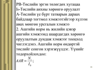 10
PB-Төслийн эргэн төлөгдөх хугацаа
I0-Төслийн анхны хөрөнгө оруулалт
A-Төслийн үе бүрт татварын дараах
байдлаар тогтмол хэмжээтэйгээр хүлээн
авах мөнгөн урсгалын хэмжээ
2. Ашгийн норм нь жилийн цэвэр
ашгийн хэмжээнд шаардагдах хөрөнгө
оруулалтын дундаж хэмжээг тооцход
чиглэгдэнэ. Ашгийн норм өндөртэй
төслийг сонгон хэрэгжүүлдэг. Үүнийг
тодорхойлохдоо:
;
0I
N
AAR i
=
 
