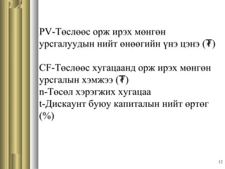 12
PV-Төслөөс орж ирэх мөнгөн
урсгалуудын нийт өнөөгийн үнэ цэнэ (₮)
CF-Төслөөс хугацаанд орж ирэх мөнгөн
урсгалын хэмжээ (₮)
n-Төсөл хэрэгжих хугацаа
t-Дискаунт буюу капиталын нийт өртөг
(%)
 