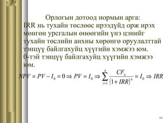 16
Орлогын дотоод нормын арга:
IRR нь тухайн төслөөс ирээдүйд орж ирэх
мөнгөн урсгалын өнөөгийн үнэ цэнийг
тухайн төслийн анхны хөрөнгө оруулалттай
тэнцүү байлгахуйц хүүгийн хэмжээ юм.
0-тэй тэнцүү байлгахуйц хүүгийн хэмжээ
юм.
( )
IRRI
IRR
CF
IPVIPVNPV
n
t
n
n
⇒=
+
⇒=⇒=−= ∑=
0
1
00
1
0
 