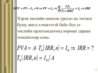 17
Хэрэв төслийн мөнгөн урсгал нь тогмол
буюу жигд хэмжээтэй байх бол уг
төслийн орлогындотоод нормыг дараах
томъёогоор олно.
( )
IRRI
IRR
CF
IPVIPVNPV
n
t
n
n
⇒=
+
⇒=⇒=−= ∑=
0
1
00
1
0
( )
( ) AInIRRT
IRRInIRRTAPVA
04
04
,
?,
=
=⇒=⋅=
( )
IRRI
IRR
CF
IPVIPVNPV
n
t
n
n
⇒=
+
⇒=⇒=−= ∑=
0
1
00
1
0
 