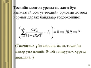 18
Төслийн мөнгөн урсгал нь жигд бус
хэмжээтэй бол уг төслийн орлогын дотоод
нормыг дараах байдлаар тодорхойлно:
(Таамаглах үйл ажиллагаа нь төслийн
цэвэр үнэ цэнийг 0-тэй тэнцүүлэх хүртэл
явагдана. )
( )
?0
11
0 ⇒⇒=





−
+
∑=
IRRI
IRR
CFn
t
n
n
 