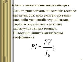 19
6.Ашигт ажиллагааны индексийн арга:
Ашигт ажиллагааны индексийг төслөөс
ирээдүйд орж ирэх мөнгөн урсгалын
өнөөгийн үнэ цэнийг түүний анхны
хөрөнгө оруулалтын хэмжээнд
харьцуулах замаар тооцдог.
PI-төслийн ашигт ажиллагааны
коэффициент
;
0I
PV
PI =
 