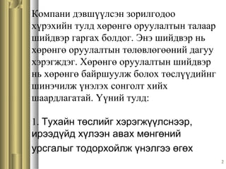 2
Компани дэвшүүлсэн зорилгодоо
хүрэхийн тулд хөрөнгө оруулалтын талаар
шийдвэр гаргах болдог. Энэ шийдвэр нь
хөрөнгө оруулалтын төлөвлөгөөний дагуу
хэрэгждэг. Хөрөнгө оруулалтын шийдвэр
нь хөрөнгө байршуулж болох төслүүдийнг
шинэчилж үнэлэх сонголт хийх
шаардлагатай. Үүний тулд:
1. Тухайн төслийг хэрэгжүүлснээр,
ирээдүйд хүлээн авах мөнгөний
урсгалыг тодорхойлж үнэлгээ өгөх
 