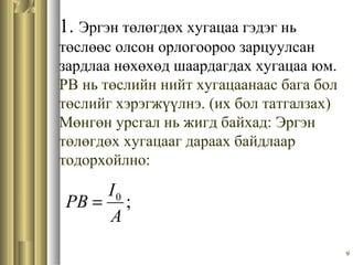 9
1. Эргэн төлөгдөх хугацаа гэдэг нь
төслөөс олсон орлогоороо зарцуулсан
зардлаа нөхөхөд шаардагдах хугацаа юм.
PB нь төслийн нийт хугацаанаас бага бол
төслийг хэрэгжүүлнэ. (их бол татгалзах)
Мөнгөн урсгал нь жигд байхад: Эргэн
төлөгдөх хугацааг дараах байдлаар
тодорхойлно:
;0
A
I
PB =
 