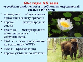 60-е годы ХХ века
    «всеобщая озабоченность проблемами окружающей
                      среды» ( Ю. Одум)
•   зарождение      общественных
    движений в защиту природы
•   первые        международные
    союзы
•   практика      международного
    законодательства       и
    сотрудничества
•   1961 г. - сеть заповедников
    по всему миру (WWF)
•   1966 г. - Красная книга
•   первые учебники по экологии
 