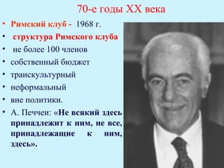 70-е годы ХХ века
•   Римский клуб - 1968 г.
•    структура Римского клуба
•    не более 100 членов
•   собственный бюджет
•   транскультурный
•   неформальный
•   вне политики.
•   А. Печчеи: «Не всякий здесь
    принадлежит к ним, не все,
    принадлежащие к ним,
    здесь».
 