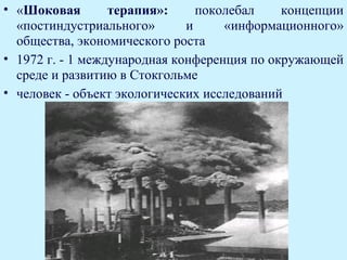 • «Шоковая        терапия»:     поколебал    концепции
  «постиндустриального»       и     «информационного»
  общества, экономического роста
• 1972 г. - 1 международная конференция по окружающей
  среде и развитию в Стокгольме
• человек - объект экологических исследований
 