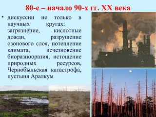 80-е – начало 90-х гг. ХХ века
• дискуссии не только в
  научных      кругах:
  загрязнение,     кислотные
  дожди,          разрушение
  озонового слоя, потепление
  климата,      исчезновение
  биоразнооразия, истощение
  природных         ресурсов,
  Чернобыльская катастрофа,
  пустыня Аралкум
 