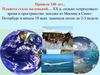 Прошло 100 лет..
Планета стала маленькой… ХХ в. сильно «спрессовал»
   время и пространство: поездка из Москвы в Санкт-
Петербург в начале 18 века занимала летом до 2-3 недель
 