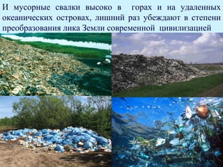 И мусорные свалки высоко в горах и на удаленных
океанических островах, лишний раз убеждают в степени
преобразования лика Земли современной цивилизацией
 