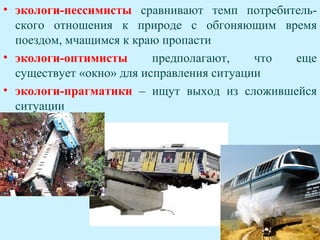• экологи-пессимисты сравнивают темп потребитель-
  ского отношения к природе с обгоняющим время
  поездом, мчащимся к краю пропасти
• экологи-оптимисты       предполагают,    что еще
  существует «окно» для исправления ситуации
• экологи-прагматики – ищут выход из сложившейся
  ситуации
 