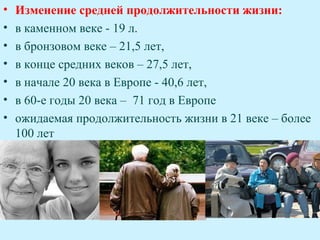 •   Изменение средней продолжительности жизни:
•   в каменном веке - 19 л.
•   в бронзовом веке – 21,5 лет,
•   в конце средних веков – 27,5 лет,
•   в начале 20 века в Европе - 40,6 лет,
•   в 60-е годы 20 века – 71 год в Европе
•   ожидаемая продолжительность жизни в 21 веке – более
    100 лет
 