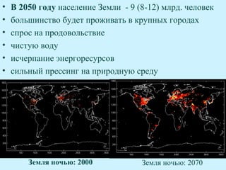 •   В 2050 году население Земли - 9 (8-12) млрд. человек
•   большинство будет проживать в крупных городах
•   спрос на продовольствие
•   чистую воду
•   исчерпание энергоресурсов
•   сильный прессинг на природную среду




        Земля ночью: 2000            Земля ночью: 2070
 