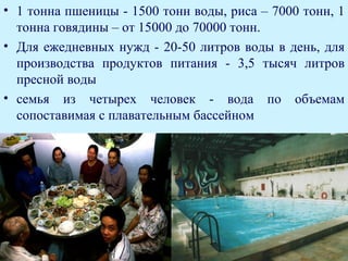 • 1 тонна пшеницы - 1500 тонн воды, риса – 7000 тонн, 1
  тонна говядины – от 15000 до 70000 тонн.
• Для ежедневных нужд - 20-50 литров воды в день, для
  производства продуктов питания - 3,5 тысяч литров
  пресной воды
• семья из четырех человек - вода по объемам
  сопоставимая с плавательным бассейном
 