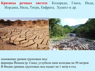 Кризисы речных систем: Колорадо, Ганга, Инда,
 Иордана, Нила, Тигра, Евфрата, Хуанхэ и др.




понижение уровня грунтовых вод:
фермеры Йемена (р. Сана), углубили свои колодцы на 50 метров
В Индии уровень грунтовых вод падает на 1 метр в год.
 