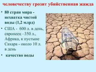 человечеству грозит убийственная жажда
• 80 стран мира -
  нехватка чистой
  воды (1,2 млрд)
• США - 600 л. в день,
  европеец –350 л.,
  Африка, к пустыне
  Сахара - около 10 л.
  в день
• качество воды
 