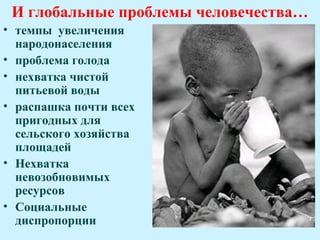 И глобальные проблемы человечества…
• темпы увеличения
  народонаселения
• проблема голода
• нехватка чистой
  питьевой воды
• распашка почти всех
  пригодных для
  сельского хозяйства
  площадей
• Нехватка
  невозобновимых
  ресурсов
• Социальные
  диспропорции
 