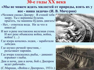 30-е годы ХХ века
«Мы не можем ждать милостей от природы, взять их у
        нее - наша задача» (И. В. Мичурин)
«Человек сказал Днепру: Я стеной тебя
   запру. Ты с вершины будешь
   прыгать, ты машины будешь двигать!
- Нет, - ответила вода. Ни за что и
   никогда!
И вот в реке поставлена железная стена.
   И вот реке объявлена война, война,
   война! (…)
Где вчера качались лодки, - заработали
   лебедки.
Где шумел речной тростник, -
   разъезжает паровик.
Где вчера плескались рыбы, - динамит
   взрывает глыбы.
Дни и ночи, дни и ночи, бой с Днепром
   ведет рабочий».
(С.Маршак, «Война с Днепром», 1931г.)
 
