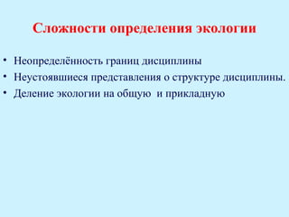Сложности определения экологии

• Неопределённость границ дисциплины
• Неустоявшиеся представления о структуре дисциплины.
• Деление экологии на общую и прикладную
 