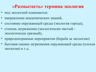 «Размытость» термина экология
• под экологией понимается:
• направление академических знаний,
• состояние окружающей среды (экология города),
• степень загрязнения (экологически чистый -
  экологически грязный),
• природоохранные мероприятия (борьба за экологию)
• бытовая оценка загрязнения окружающей среды (плохая
  экология) и т.д.
 