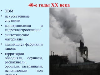 40-е годы ХХ века
• ЭВМ
• искусственные
  спутники
• водохранилища       и
  гидроэлектростанции
• синтетические
  материалы
• «дымящие» фабрики и
  заводы
• территории
  обводняли, осушали,
  распахивали,
  орошали, застраивали,
  использовали     под
 