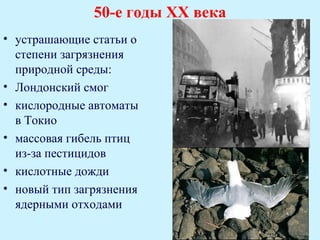 50-е годы ХХ века
• устрашающие статьи о
  степени загрязнения
  природной среды:
• Лондонский смог
• кислородные автоматы
  в Токио
• массовая гибель птиц
  из-за пестицидов
• кислотные дожди
• новый тип загрязнения
  ядерными отходами
 