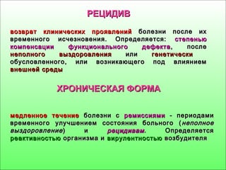РЕЦИДИВРЕЦИДИВ
возврат клинических проявленийвозврат клинических проявлений болезни после ихболезни после их
временного исчезновения. Определяется:временного исчезновения. Определяется: степеньюстепенью
компенсациикомпенсации функционального дефектафункционального дефекта , после, после
неполногонеполного выздоровлениявыздоровления илиили генетическигенетически
обусловленного, или возникающего под влияниемобусловленного, или возникающего под влиянием
внешней средывнешней среды
ХРОНИЧЕСКАЯ ФОРМАХРОНИЧЕСКАЯ ФОРМА
медленное течениемедленное течение болезни сболезни с ремиссиямиремиссиями - периодами- периодами
временного улучшением состояния больного (временного улучшением состояния больного ( неполноенеполное
выздоровлениевыздоровление ) и) и рецидивамрецидивам.. ОпределяетсяОпределяется
реактивностьюреактивностью организма иорганизма и вирулентностьювирулентностью возбудителявозбудителя
 