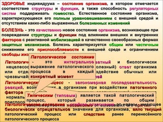 ЗДОРОВЬЕЗДОРОВЬЕ индивидуума –индивидуума – состояние организмасостояние организма, в котором отмечается, в котором отмечается
соответствиесоответствие структурыструктуры ии функциифункции, а также способность, а также способность регуляторныхрегуляторных
системсистем поддерживатьподдерживать гомеостазгомеостаз. Естественное состояние организма,. Естественное состояние организма,
характеризующееся егохарактеризующееся его полнымполным уравновешиваниемуравновешиванием с внешней средой ис внешней средой и
отсутствием каких-либо выраженныхотсутствием каких-либо выраженных болезненных измененийболезненных изменений
БОЛЕЗНЬБОЛЕЗНЬ -- этоэто качественнокачественно новое состояниеновое состояние организмаорганизма, возникающее при, возникающее при
поврежденииповреждении структурыструктуры ии функциифункции под влиянием внешних и внутреннихпод влиянием внешних и внутренних
факторовфакторов с реактивнойс реактивной мобилизациеймобилизацией в качественно своеобразных формахв качественно своеобразных формах
защитных механизмовзащитных механизмов. Болезнь характеризуется. Болезнь характеризуется общимобщим илиили частичнымчастичным
снижением егоснижением его приспособляемостиприспособляемости к внешней среде и ограничениемк внешней среде и ограничением
свободы жизнедеятельностисвободы жизнедеятельности больногобольного
Патологическая реакцияПатологическая реакция -- неадекватныйнеадекватный и биологическии биологически
 нецелесообразный (вредный  или бесполезный) нецелесообразный (вредный  или бесполезный) ответответ организмаорганизма
или отдельных его систем на воздействие обычных илиили отдельных его систем на воздействие обычных или
чрезвычайных (патогенных)чрезвычайных (патогенных) раздражителейраздражителей
Патологический процессПатологический процесс -- закономерная последовательностьзакономерная последовательность
реакцийреакций, возникающих в организме при воздействии, возникающих в организме при воздействии патогенногопатогенного
факторафактора и включающая (в различных соотношениях) нарушенияи включающая (в различных соотношениях) нарушения
 нормального течения жизненных процессов и защитно- нормального течения жизненных процессов и защитно-
приспособительные реакцииприспособительные реакции
ТипическимТипическим ((типовымтиповым)  )  является  такой  патологическийявляется  такой  патологический
процесс,  который развивается по общимпроцесс,  который развивается по общим
закономерностямзакономерностям независимонезависимо от вызвавших егоот вызвавших его причинпричинПатологическое состояниеПатологическое состояние -- стойкое отклонениестойкое отклонение от нормы, имеющееот нормы, имеющее
биологически отрицательноебиологически отрицательное значение для организма,значение для организма, вяло текущийвяло текущий
патологический процесс илипатологический процесс или следствиеследствие ранее перенесённогоранее перенесённого
патологического процессапатологического процесса
Патологическое состояниеПатологическое состояние
 - - этоэто интегральноеинтегральное
выражение патологическоговыражение патологического
процесса в каждыйпроцесса в каждый
конкретный моментконкретный момент
 